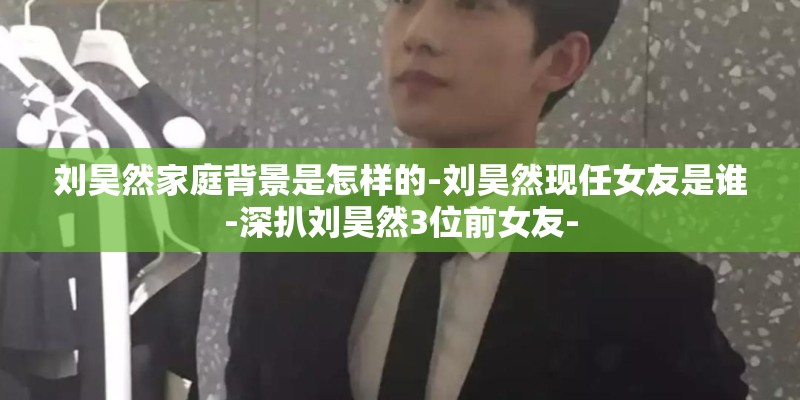 刘昊然家庭背景是怎样的-刘昊然现任女友是谁-深扒刘昊然3位前女友- 刘昊然家庭背景是怎样的-刘昊然现任女友是谁-深扒刘昊然3位前女友-