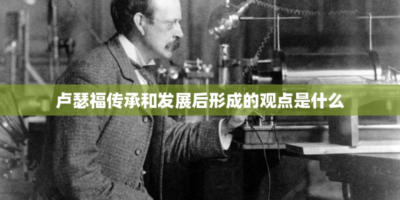 卢瑟福传承和发展后形成的观点是什么