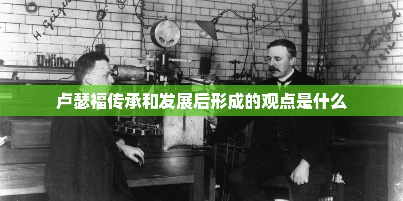 卢瑟福传承和发展后形成的观点是什么